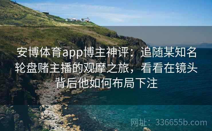 安博体育app博主神评：追随某知名轮盘赌主播的观摩之旅，看看在镜头背后他如何布局下注