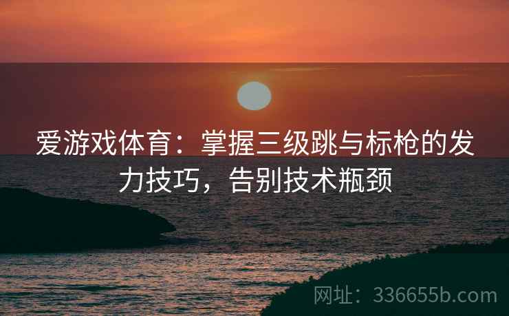 爱游戏体育：掌握三级跳与标枪的发力技巧，告别技术瓶颈