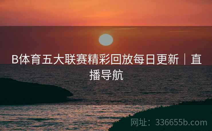 B体育五大联赛精彩回放每日更新｜直播导航
