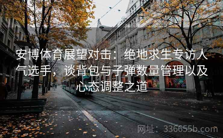 安博体育展望对击：绝地求生专访人气选手，谈背包与子弹数量管理以及心态调整之道