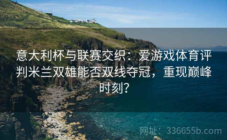 意大利杯与联赛交织：爱游戏体育评判米兰双雄能否双线夺冠，重现巅峰时刻？