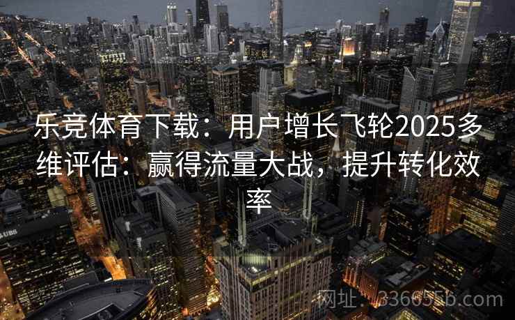 乐竞体育下载：用户增长飞轮2025多维评估：赢得流量大战，提升转化效率