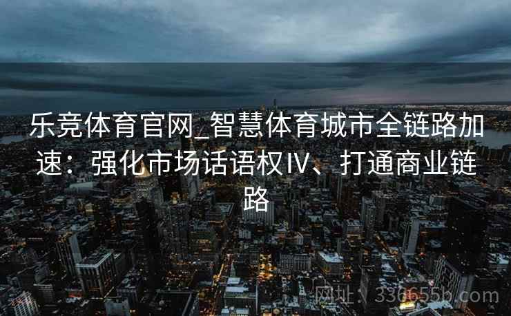 乐竞体育官网_智慧体育城市全链路加速：强化市场话语权Ⅳ、打通商业链路
