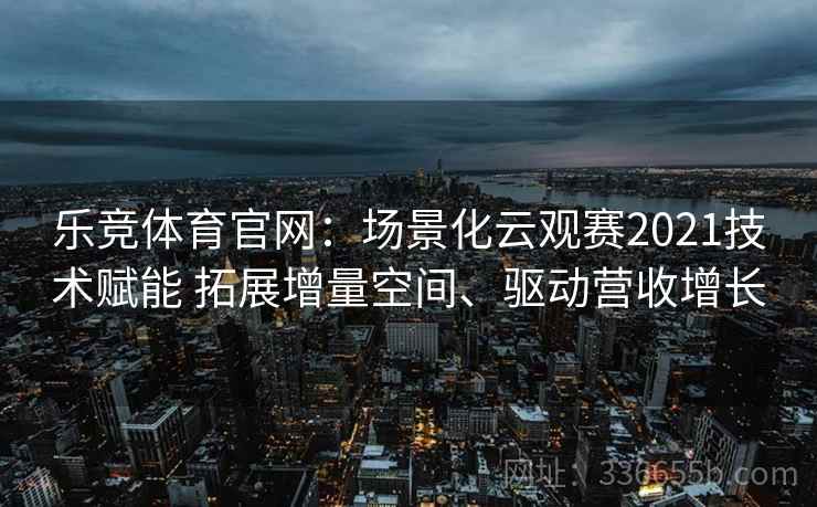 乐竞体育官网：场景化云观赛2021技术赋能 拓展增量空间、驱动营收增长