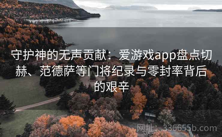 守护神的无声贡献：爱游戏app盘点切赫、范德萨等门将纪录与零封率背后的艰辛