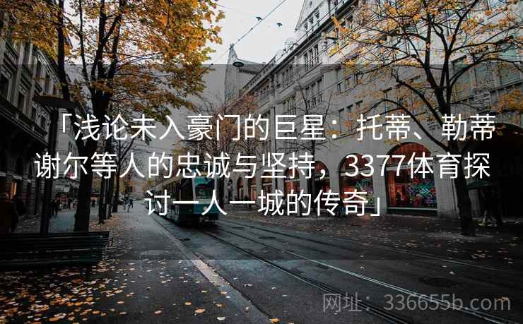 「浅论未入豪门的巨星：托蒂、勒蒂谢尔等人的忠诚与坚持，3377体育探讨一人一城的传奇」