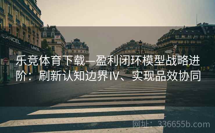 乐竞体育下载—盈利闭环模型战略进阶：刷新认知边界Ⅳ、实现品效协同