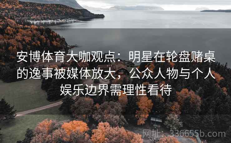 安博体育大咖观点：明星在轮盘赌桌的逸事被媒体放大，公众人物与个人娱乐边界需理性看待